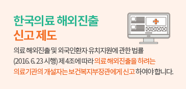 한국의료 해외진출 신고 제도- 의료 해외진출 및 외국인환자 유치지원에 관한 법률 (2016. 6. 23 시행) 제 4조에 따라 의료 해외진출을 하려는 의료기관의 개설자는 보건복지부장관에게 신고 하여야 합니다.