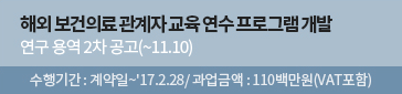 해외 보건의료 관계자 교육 연수 프로그램 개발 연구 용역 2차 공고(~11.10) 수행기간 : 계약일~'17.2.28/ 과업금액 : 110백만원(VAT포함)