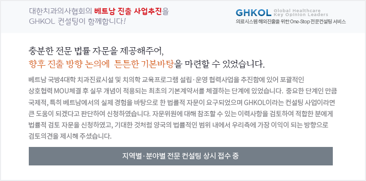 대한치과의사협회의 베트남 진출 사업추진을 GHKOL 온라인 컨설팅이 함께합니다! 충분한 전문 법률 자문을 제공해주어, 향후 진출 방향 논의에  튼튼한 기본바탕을 마련할 수 있었습니다.  베트남 국방4대학 치과진료시설 및 치의학 교육프로그램 설립·운영 협력사업을 추진함에 있어 포괄적인 상호협력 MOU체결 후 실무 개념이 적용되는 최초의 기본계약서를 체결하는 단계에 있었습니다.  중요한 단계인 만큼 국제적, 특히 베트남에서의 실제 경험을 바탕으로 한 법률적 자문이 요구되었으며 GHKOL이라는 컨설팅 사업이라면 큰 도움이 되겠다고 판단하여 신청하였습니다. 자문위원에 대해 참조할 수 있는 이력사항을 검토하여 적합한 분에게 법률적 검토 자문을 신청하였고, 기대한 것처럼 양국의 법률적인 범위 내에서 우리측에 가장 이익이 되는 방향으로 검토의견을 제시해 주셨습니다. 지역별·분야별 전문 컨설팅 상시 접수 중