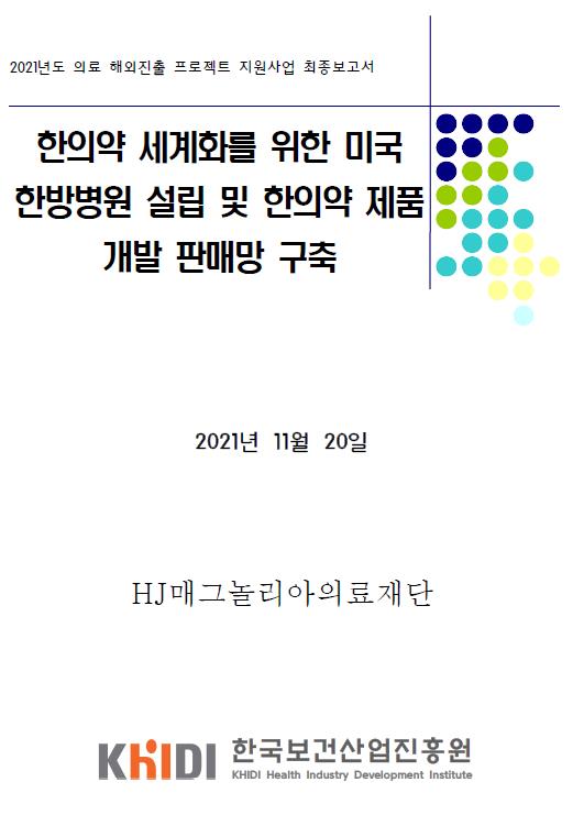 2021년도 의료 해외진출 프로젝트 지원사업 최종보고서 - 한의약 세계화를 위한 미국 한방병원 설립 및 한의약 제품개발 판매망 구축 (HJ매그놀리아의료재단 , 한국보건산업진흥원)