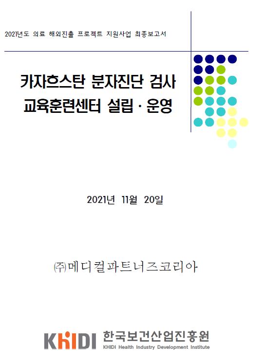 2021년도 의료 해외진출 프로젝트 지원사업 최종보고서 - 카자흐스탄 분자진단 검사 교육훈련센터 설립운영 (메디컬파트너즈코리아 , 한국보건산업진흥원)