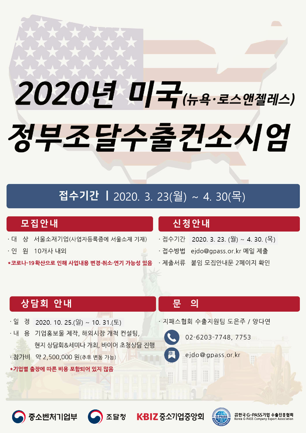 2020년 미국(뉴욕 · 로스앤젤레스) 정부조달수출컨소시엄 .접수기간 - 2020.3.23(월) ~ 4.30(목) .모집안내 - .대상 : 서울소재기업(사업자등록증에 서울 소재 기재) .인원 : 10개사 내외 * 코로나-19확산으로 인해 사업내용 변경·취소·연기 가능성 있음 / 신청안내 - .접수기간 : 2020.3.23.(월) ~ 4.30.(목) .접수방법 : ejdo@gpass.or.kr 메일 제출 .제출서류 : 붙임 모집안내문 2페이지 확인 / 상담회 안내 - 일정 : 2020.10.25.(일) ~ 10.31.(토) .내용 :기업홍보물 제작, 해외시장 개척 컨설팅, 현지 상담회 & 세미나 개최, 바이어 초청상담 진행 .참가비 : 약 2,500,000dnjs (추후 변동 가능) *기업별 출장에 따른 비용 포함되어 있지 않음 / 문의 - 지패스협회 수출지원팀 도은주 양다연 전화 : 02-6203-7748, 7753 이메일 : ejdo@gpass.or.kr / 중소벤처기업부, 조달청, K-BIZ 중소기업중앙회, 사단법인 한국G-PASS기업 수출진흥협회