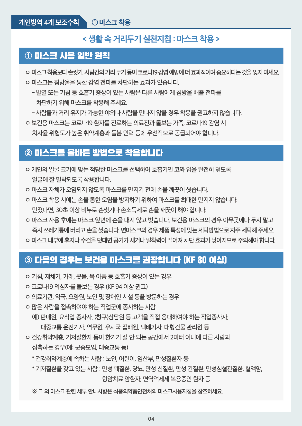 개인방역 4개 보조수칙 1마스크착용 마스크 사용 일반 원칙 마스크는 침방울을 통한 감염 전파를 차단하는 효과가 있습니다 2마스크를 올바른 방법으로 착용합니다 개인의 얼굴 크기에 맞는 적당한 마스크를 선택하여 호흡기인 코와 입을 완전히 덮도록 얼굴에 잘 밀착되도록 착용합니다 3다음의 경우는 보건용 마스크를 권장합니다 KF80이상 코로나19 의심자를 돌보는 경우 KF94이상 권고