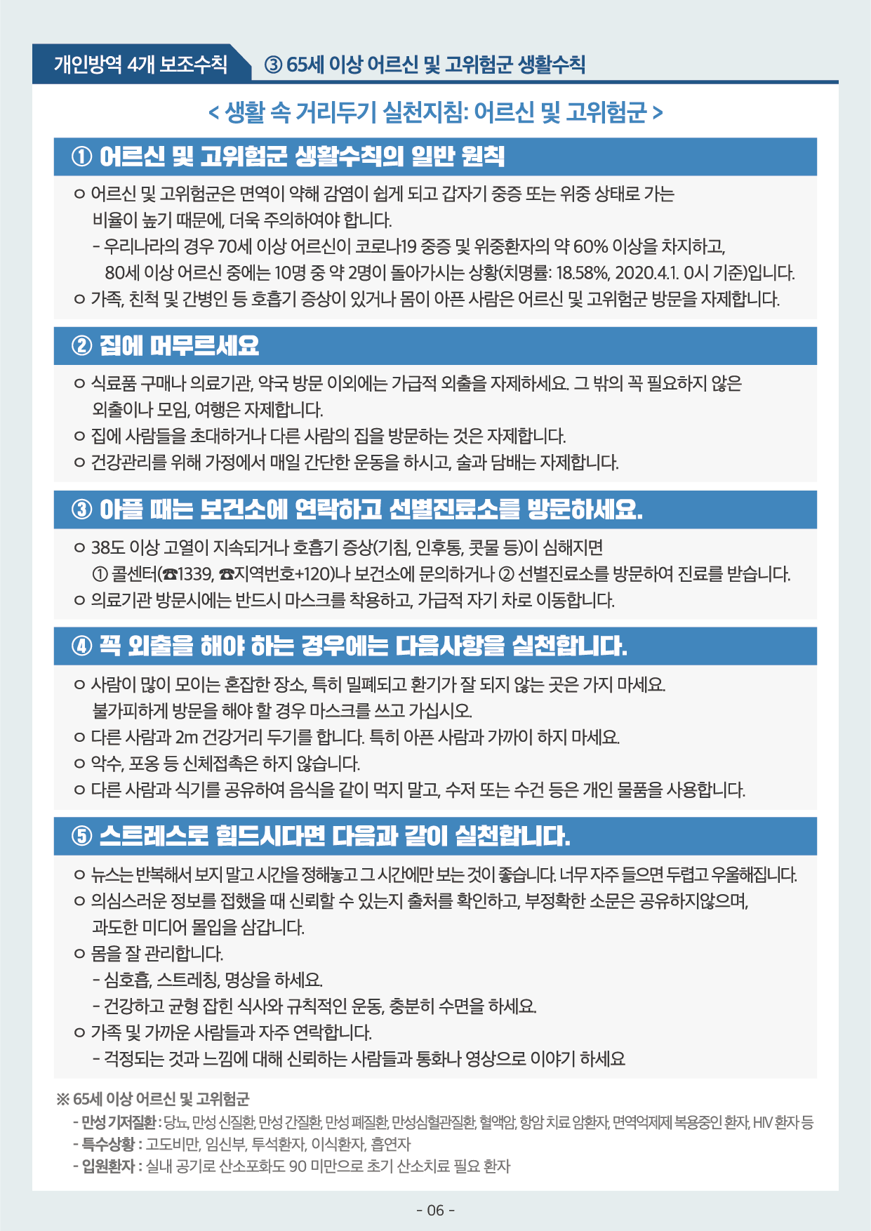 개인방역 4개 보조수칙 3 65세 이상 어르신 및 고위험군 생활수칙 1 어르신 및 고위험군 생활수칙의 일반원칙 어르신 및 고위험군은 면역이 약해 감염이 쉽게 되고 중증 또는 위중 상태로 가는 비율이 높기 때문에 더욱 주의하여야 합니다 2 집에 머무르세요 집에 사라들을 초대하거나 다른 사람의 집을 방문하는 것은 자제합니다 3 아플 때는 보건소에 연락하고 선별진료소를 방분하세요 4 꼭 외출을 해야 하는 경우에는 아음 사항을 실천합니다 사람이 많이 모이는 혼잡한 장소 특히밀폐되고 환기가 잘 되지 않는 곳은 가지 마세요 5 스트레스로 힘드시다면 다음과 같이 실천합니다 뉴스는 반복해서 보지말고 시간을 정해놓고 그 시간에만 보는 것이 좋습니다 의심스러운 정보를 접했을 때 신뢰할 수 있는 출처를 확인하고 부정확한 소문은 공유하지 않으며 과도한 미디어몰입을 삼갑니다 몸을 잘 관리합니다 가족 및 가까운 사람들과 자주 연락합니다