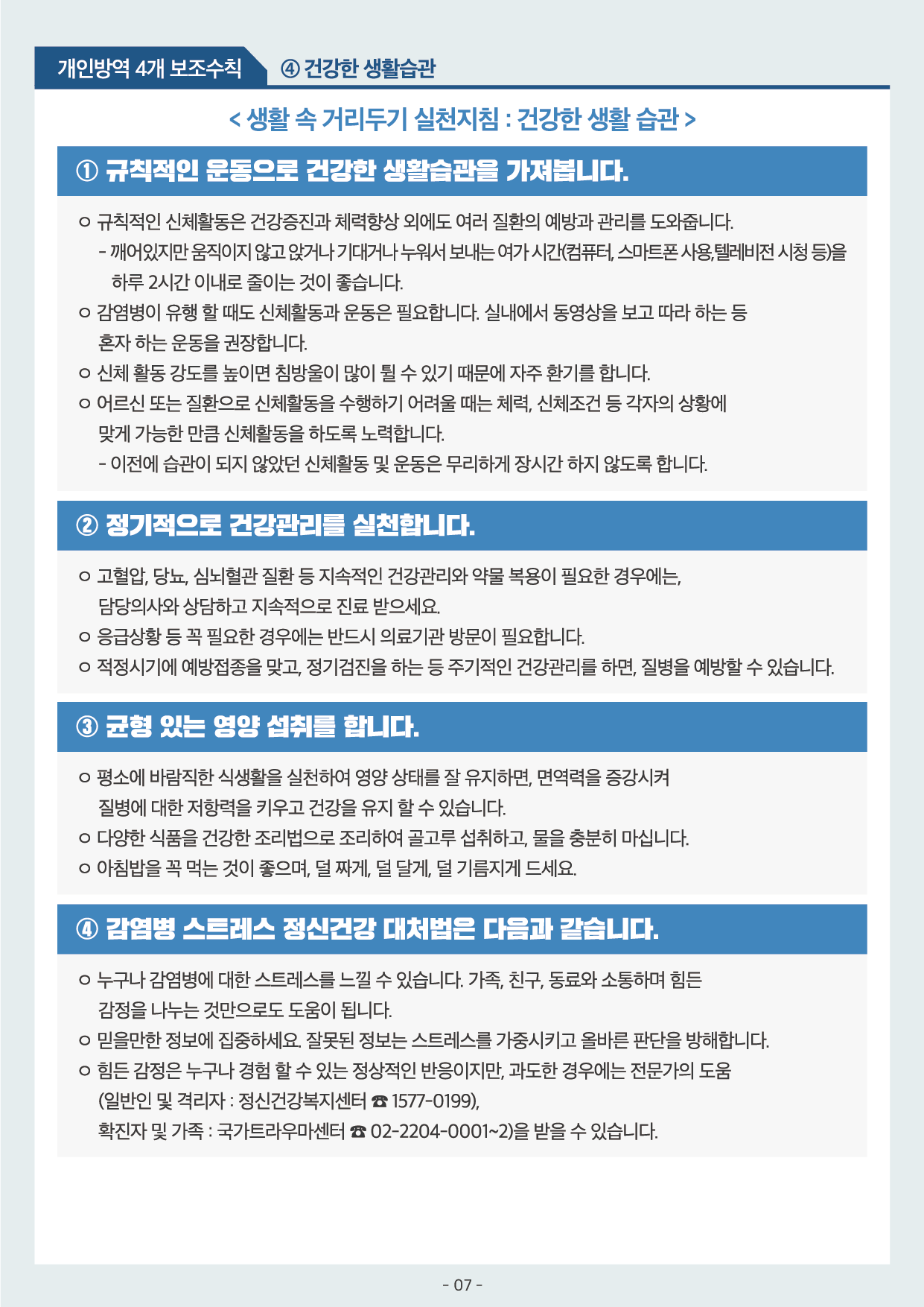 개인방역 4개 보조수칙 4 건강한 생활습관 1 규칙적인 운동으로 건강한 생활습관을 가져봅니다 규칙적인 신체활동은 건강증진과 체력향상 외에도 여러 질환의 예방과 관리를 도와줍니다 2 정기적으로 건강관리를 실천합니다 고혈압 당뇨 심뇌혈관 질환 등 지속적인 건강관리와 약물 복용이 필요한 경우에는 담당의사와 상담하고 지속적으로 진료 받으세요 3 균형 있는 영양 섭취를 합니다 평소에 바람직한 식생활을 실천하여 영양 상태를 잘 유지하면 면역력을 증강시며 질병에 대한 저항력을 키우고 건강을 유지 할 수 있습니다 4 감염병 스트레스 정신건강 대처법은 다음과 같습니다 누구나 감염병에 대한 스트레스를 느낄 수 있습니다 가족 친구 동료와 소통하며 힘든 감정을 나누는 것만으로도 도움이 됩니다 믿을만한 정보에 집중하세요 잘못된 정보는 스트레스를 가중시키고 올바른 판단을 방해합니다 힘든 감정은 누구나 경험 할 수 있는 정상적인 반응이지만 과도한 경우에는 전문가의 도움 일반인 및 격리자 정신건강복지센터 1577-0199 확진자 및 가족 국가트라우마센터 02-2204-0001~2