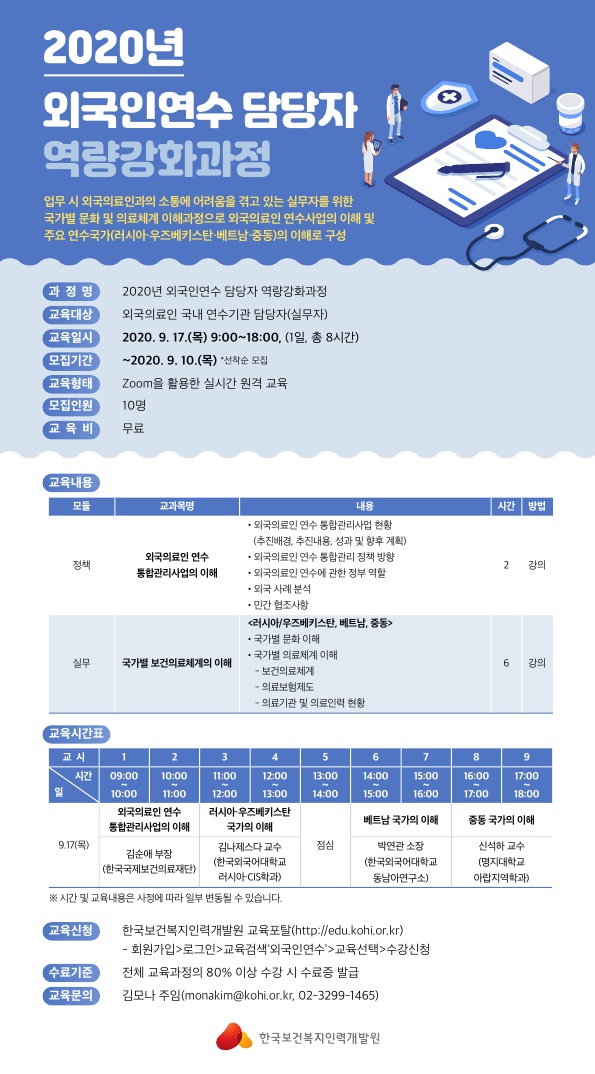 외국인연수 담당자 역량강화과정 업무 시 외국의료인과의 소통에 어려움을 겪고 있는 실무자를 위한 국가별 문화 및 의료체계 이해과정으로 외국의료인 연수사업의 이해 및 주요 연구국가(러시아 우즈베키스탄 베트암 중동)의 이해로 구성 교육대상 외국의료인 국내 연수기관 담당자 교육일시 2020년 9월 17일 모집기간 2020년 9월 10일까지 선착순모집