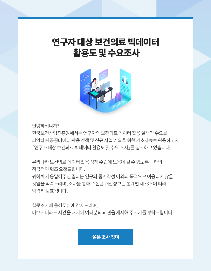 한국보건산업진흥원에서는 연구자의 보건의료 데이터 활요 실태와 수요를 파악하여 공공데이터 할요 정책 및 신규 사업 기획을 위한 기초자료로 활용하고자 연구자 대상 보건의료 빅데이터 활용도 및 수요조사를 실시하고 있습니다