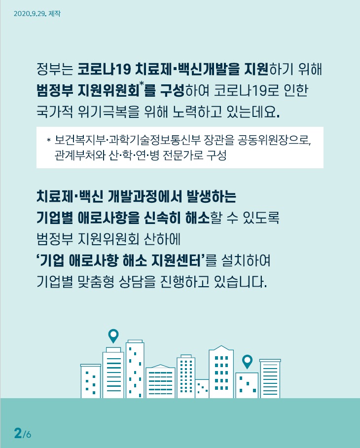 정부는 코로나19 치료제 백신개발을 지원하기 위해 범정부 지원위원회를 구성하여 코로나19로 인한 국가적 위기극복을 위해 노력하고 있는데요 치료제 백신 개발과정에서 발생하는 기업별 애로사항을 신속히 해소할 수 있도록 범정부 지원위원회 산하에 기업 애로사항 해소 지원센터를 설치하여 기업별 맞춤형 상담을 진행하고 있습니다