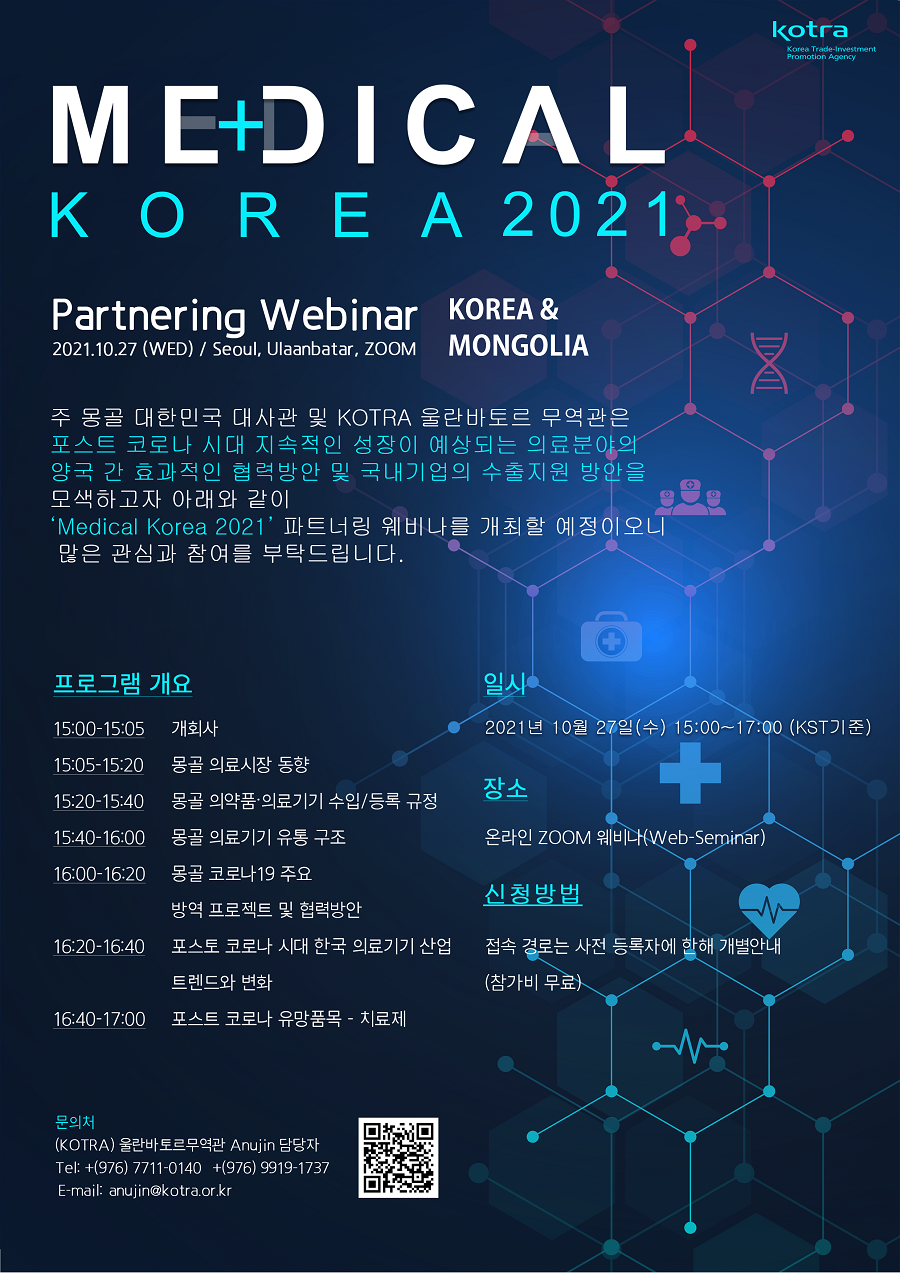 medical korea 2021 주 몽골 대한민국 대사관 및 kotra 울란바토르 무역관은 포스트 코로나 시대 지속적인 성장이 예상되는 의료분야의 양국 간 효과적인 협력방안 및 국내기업의 수출지원 방안을 모색하고자 아래와 같이 medical korea 2021 파트너링 웨비나를 개최할 예정이오니 많은 관심과 참여를 부탁드립니다. 일시 2021년 10월 27일(수) 15:00~17:00 장소 온라인zoom 웨비나 신청방법 접속경로는 사전등록자에 한해 개별안내(참가비 무료)