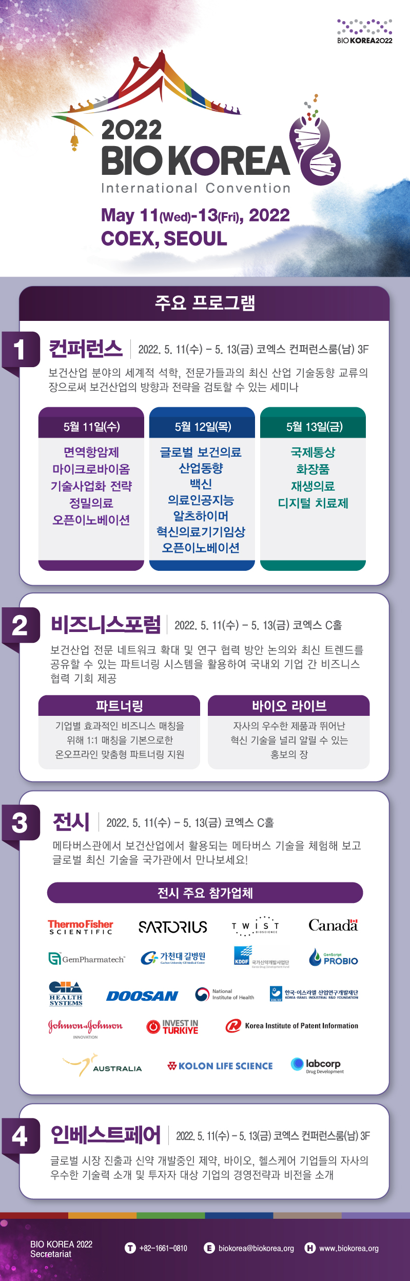 2022 BIO KOREA International Convention May 11(wed)~13(fri),2022 COEX, SEOUL 주요프로그램 1 컨퍼런스2022.5.11(수)~5.13(금)코엑스 컨퍼런스룸(남)3F 2 비즈니스포럼 2022.5.11(수)~2022.5.13(금) 코엑스 C홀 3 전시 2022.5.11(수)~5.13(금) 코엑스 C홀 4 인베스트페어 코엑스 컨퍼런스룸(남)3F +82-1661-0810 biokorea@biokorea.org www.biokorea.org