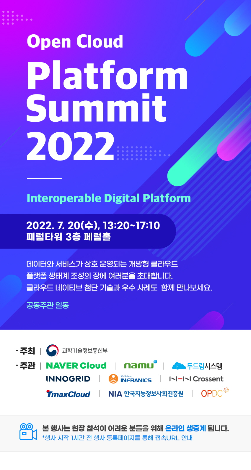 Open Cloud Platform Summit 2022 2022.7.20(tn),13:20~17:10 페럼타워 3층 페럼홀 데이터와 서비스가 상호 운영되는 개방형 클라우드 플랫폼 생태계 조성의 장에 여러분을 초대합니다. 클라우드 네이티브 첨단기술관 우수사례도 함께 만나보세요