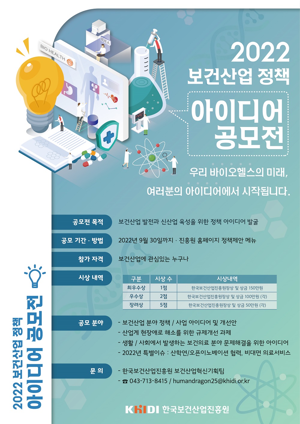 2022 보건산업 정책 아이디어 공모전 개최 한국보건산업진흥원은 보건산업의 혁신과 성장에 기여하고, 사회‧현장에서 필요한 아이디어를 정책으로 확산시키기 위해 「보건산업 정책 아이디어 공모전」을 개최합니다.보건산업‧바이오헬스의 발전에 관심있는 분들의 많은 참여를 바랍니다. 우리 바이오헬스의 미래, 여러분의 아이디어에서 시작됩니다.참가자격 보건산업에 관심있는 누구나공모기간 및 방법 2022. 9. 30(금)까지 / 진흥원 홈페이지 – 정책제안 페이지공모분야 보건산업 분야 정책/사업에 관한 아이디어 및 개선안 산업계 현장애로 해소를 위한 규제개선 과제 생활/사회에서 발생하는 보건의료 분야 문제해결을 위한 아이디어 2022년 특별이슈 : 산학연/오픈이노베이션 협력, 비대면 의료서비스 문의 한국보건산업진흥원 보건산업혁신기획팀043-713-8415