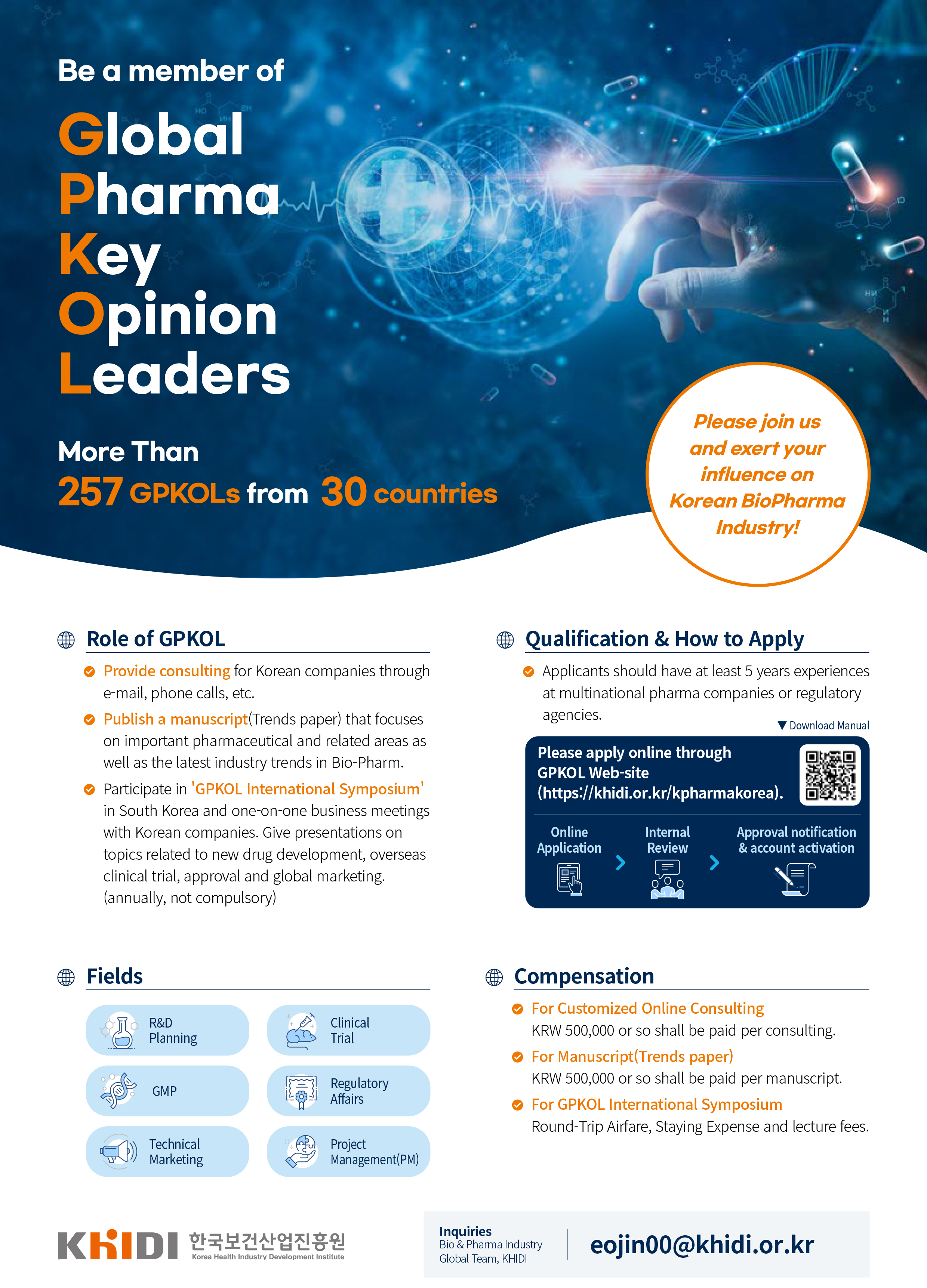 Be a member of Global Pharma Key Opinion Leaders More than 257 GPKOLs from 30 countries, Please join us and exert your influence on Koeran BioPharma Industry! Role of GPKOL, Fields, Qualification&How to Apply, Compensation Inquiries Bio&Pharma Industry Global Team, KHIDI eojin00@khidi.or.kr