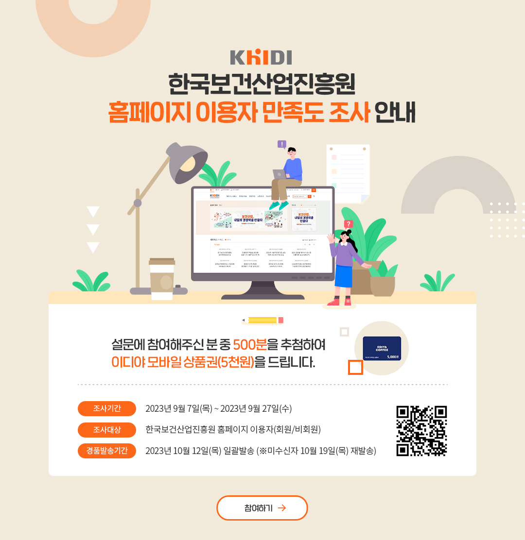 한국보건산업진흥원 홈페이지 이용자 만족도 조사 안내 설문에 참여해주신 분 중 500분을 추첨하여 이디야 모바일 상품권(5천원)을 드립니다. 조사기간 2023년 9월 7일(목) ~ 2023년 9월 27일(수) 조사대상 한국보건산업진흥원 홈페이지 이용자(회원/비회원) 경품발송기간 2023년 10월 12일(목) 일괄발송