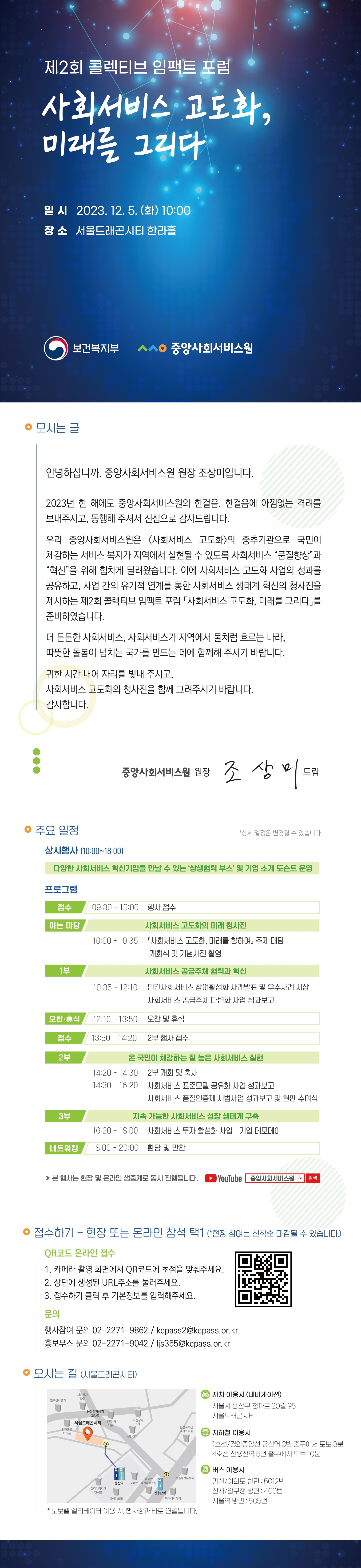 제2회 콜렉티브 임팩트 포럼사회서비스 고도화, 미래를 그리다 일시2023.12.5(화)10:00장소서울드래곤시티한라홀대상: 보건복지부, 사회서비스 관련 관계자, 서비스 공급주체 등 300명 내용: 사회서비스 혁신·고도화 관련 성과공유 및 방향 제시의 장 마련 접수기간: 2023.11.15.(수)~2023.11.25.(토) 접수방법: 현장 및 온라인 참석 사전접수사전접수 링크: http://kcpasscif.com/registration 참가문의: 02-2271-9862/kcpass2@kcpass.or.kr 