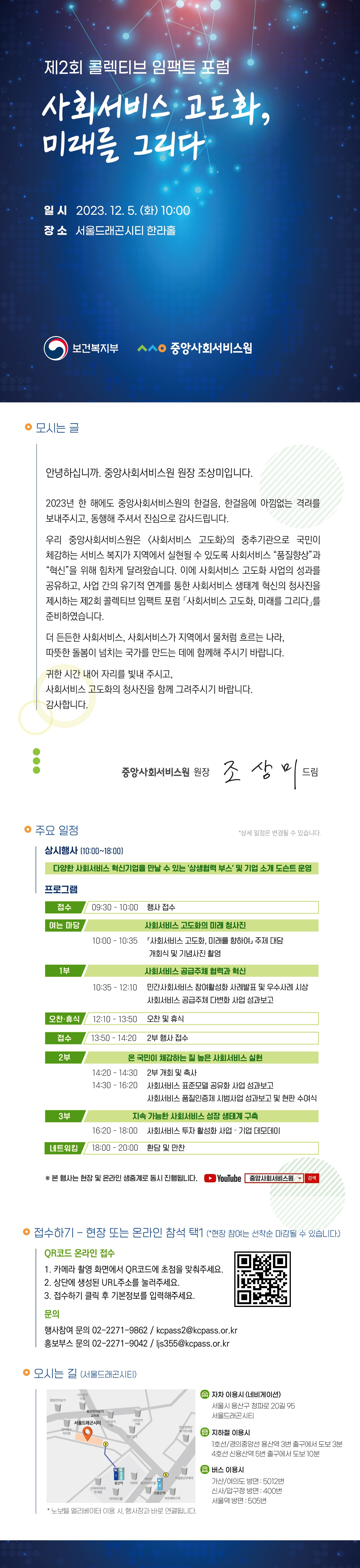 제2회 콜렉티브 임팩트 포럼사회서비스 고도화, 미래를 그리다 일시2023.12.5(화)10:00장소서울드래곤시티한라홀대상: 보건복지부, 사회서비스 관련 관계자, 서비스 공급주체 등 300명 내용: 사회서비스 혁신·고도화 관련 성과공유 및 방향 제시의 장 마련 접수기간: 2023.11.15.(수)~2023.11.25.(토) 접수방법: 현장 및 온라인 참석 사전접수사전접수 링크: http://kcpasscif.com/registration 참가문의: 02-2271-9862/kcpass2@kcpass.or.kr 