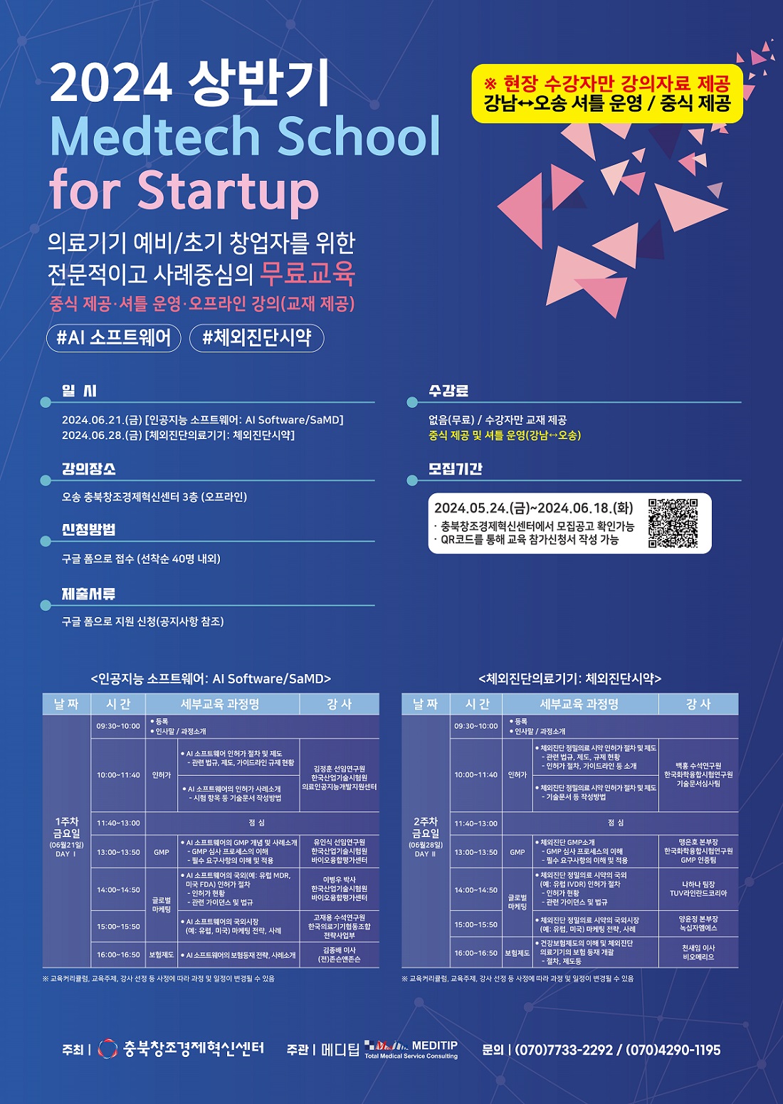 2024 상반기 Medtech School for Starup 의료기기 예비/초기 창업자를 위한 전문적이고 사례중심의 무료교육 일시 2024.06.21(금) 인공지능 소프트웨어 AI Software/SaMD 2024.06.28(금) 체외진단의료기기 체외진단시약 강의장소 오송 충북창조경제혁신센터 3층(오프라인) 신청방법 구글폼으로 접수(선착순40명내외) 제출서류 구글폼으로 지원신청(공지사항참조) 모집기간 2024.05.24(금)~2024.06.18(화) 충북창조경제혁신센터에서 모집공고 확인가능 QR코드를 통해 교육 참가신청서 작성가능 