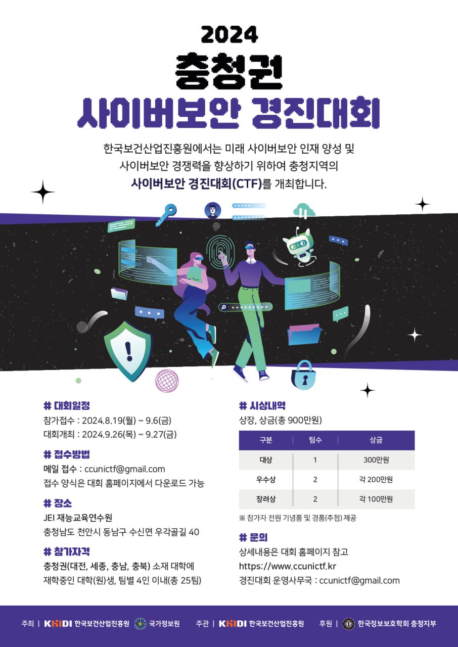 한국보건산업진흥원은 미래 사이버보안 인재 양성을 통해 사이버보안 경쟁력을 향상하기 위하여 제2회 충청권 사이보안 경진대회(CTF)를 개최합니다.참가접수 : 2024년 8월 19일(월)~9월 6일(금) 대회개최 : 2024년 9월 26일(목)~9월 27일(금), 1박 2일간 장소 : JEI재능교육연수원(천안) 참가자격 : 충청권(대전, 세종, 충남, 충북)에 재학중이거나 휴학중인 대학(원)생 접수방법 : ccunictf@gmail.com으로 참가신청서 및 재학(휴학)증명서 제출