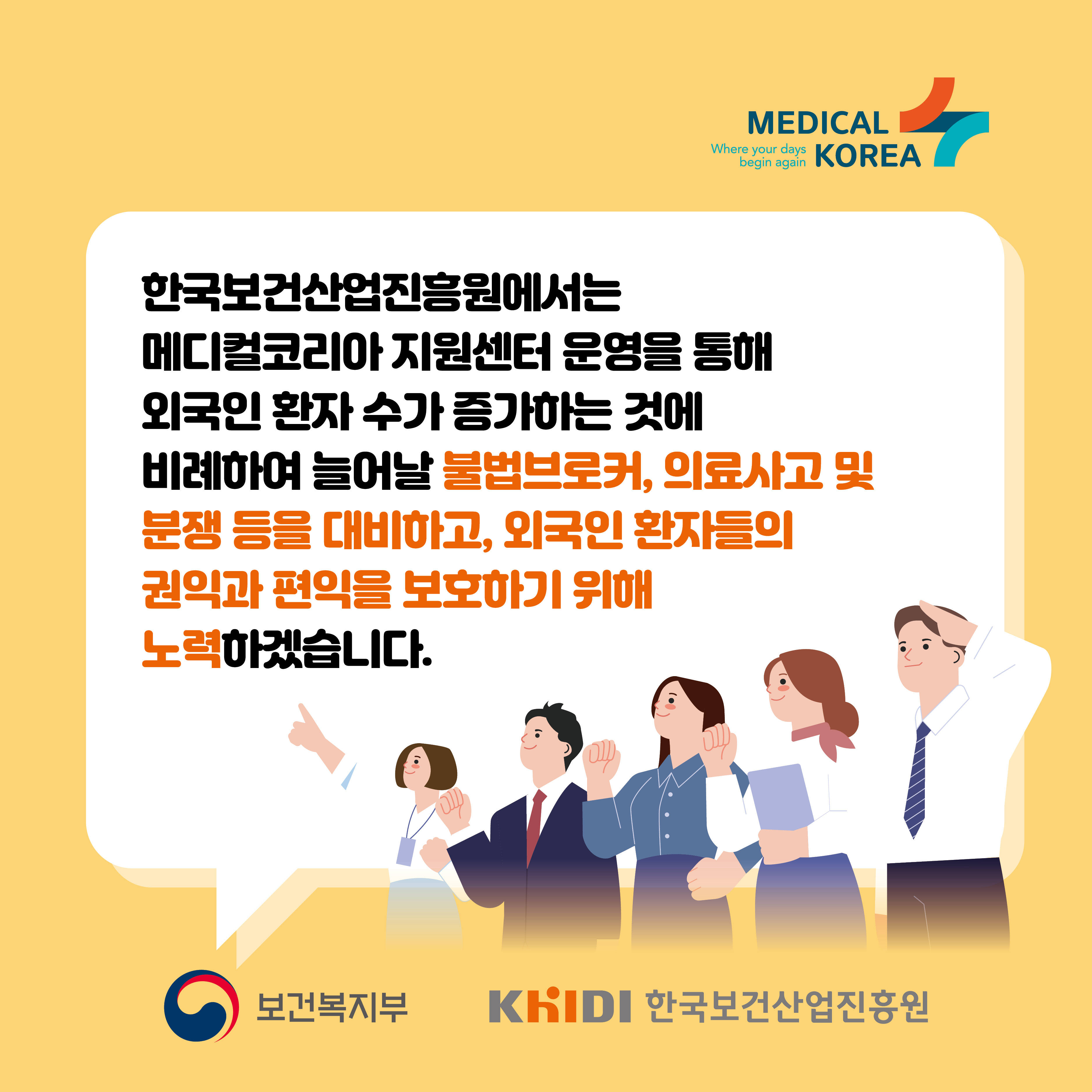 한국보건산업진흥원에서는 메디컬코리아 지원센터 운영을 통해 외국인 환자 수가 증가하는 것에 비례하여 늘어날 불법브로커 의료사고 및 분쟁 등을 대비하고 외국인 환자들의 권익과 편익을 보호하기 위해 노력하겠습니다