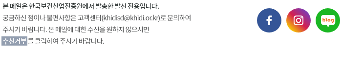 본 메일은 한국보건산업진흥원에서 발송한 발신 전용입니다. 궁금하신 점이나 불편사항은 고객센터(khidisd@khidi.or.kr)로 문의하여 주시기 바랍니다. 본 메일에 대한 수신을 원하지 않으시면 [수신거부] 를 클릭하여 주시기 바랍니다.