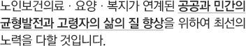 노인보건의료·요양·복지가 연계된 공공과 민간의 균형발전과 고령자의 삶의 질 향상을 위하여 최선의 노력을 다할 것입니다.