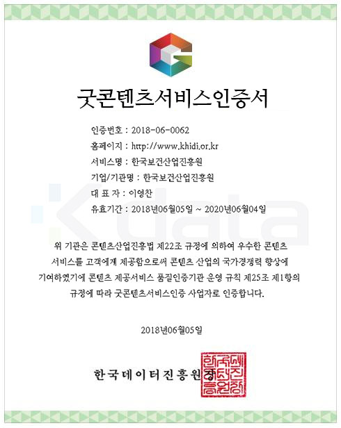 콘텐츠제공서비스 품질인증서 - 인증번호 :2018-06-0062, 홈페이지 : http://www.khidi.or.kr, 서비스명: 한국보건산업진흥원, 기업/기관명: 한국보건산업진흥원, 대표자:이영천, 유효기간:2018년06월05일~2020년06월04일 위 기관은 콘텐츠산업진흥법 제22조 규정에 의하여 우수한 콘텐츠 서비스를 고객에게 제공함으로써 콘텐츠 산업의 국가경쟁력 향상에 기여하였기에 콘텐츠 제공서비스 품질인증기관 운영 규칙 제25조 제1항의 규정에 따라 굿콘텐츠서비스인증 사업자로 인증합니다. 2018년06월05일 한국데이터진흥원장