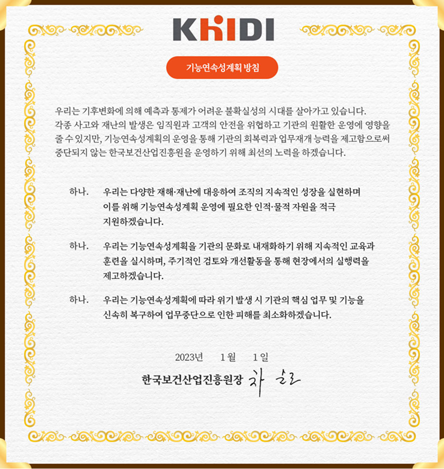 한국보건산업진흥원 KHIDI 기능연속성계획 방침 전문. 상단에 KHIDI 로고와 '기능연속성계획 방침' 제목이 적혀 있다. 본문에는 다음과 같은 내용이 쓰여 있다. '우리는 기후변화에 의해 예측과 통제가 어려운 불확실성의 시대를 살아가고 있습니다. 각종 사고와 재난의 발생은 임직원과 고객의 안전을 위협하고 기관의 원활한 운영에 영향을 줄 수 있지만, 기능연속성계획의 운영을 통해 기관의 회복력과 업무 재개 능력을 제고함으로써 중단되지 않는 한국보건산업진흥원을 운영하기 위해 최선의 노력을 하겠습니다.' 다음으로 세 개의 항목이 '하나.'라는 머리말과 함께 이어진다. 첫 번째 항목은 '하나. 우리는 다양한 재해&middot;재난에 대응하여 조직의 지속적인 성장을 실현하며 이를 위해 기능연속성계획 운영에 필요한 인적&middot;물적 자원을 적극 지원하겠습니다.'라고 적혀 있다. 두 번째 항목은 '하나. 우리는 기능연속성계획을 기관의 문화로 내재화하기 위해 지속적인 교육과 훈련을 실시하며, 주기적인 검토와 개선활동을 통해 현장에서의 실행력을 제고하겠습니다.' 라고 적혀 있다. 세 번째 항목은 '하나. 우리는 기능연속성계획에 따라 위기 발생 시 기관의 핵심 업무 및 기능을 신속히 복구하여 업무중단으로 인한 피해를 최소화하겠습니다.' 라고 적혀 있다. 하단에는 '2023년 1월 1일 한국보건산업진흥원장 차순도'라는 문구와 함께 원장 서명이 들어 있다.