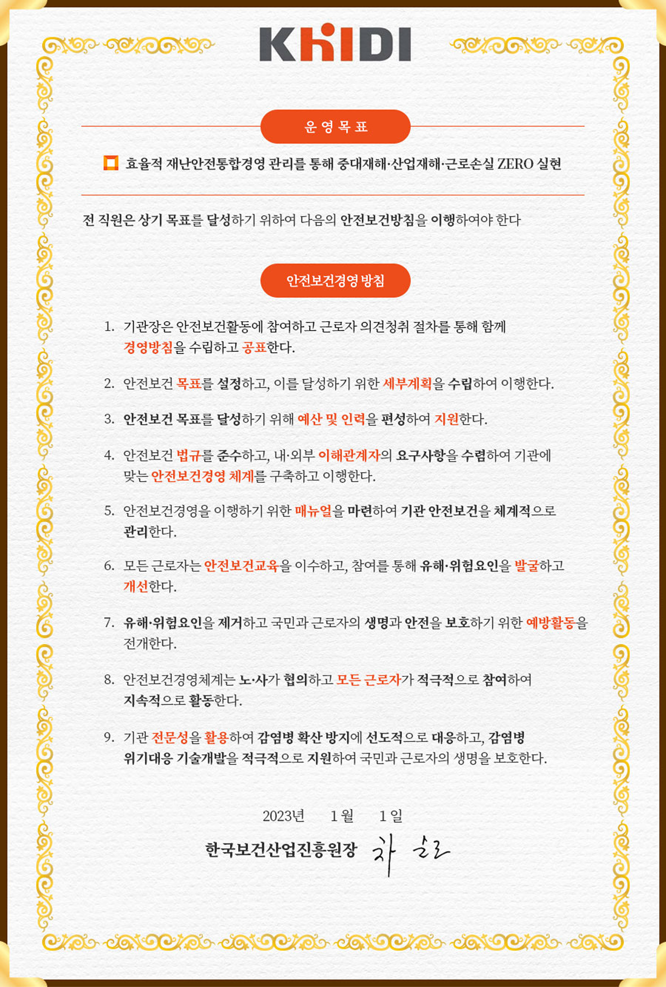 한국보건산업진흥원 KHIDI 안전보건경영 선언문. 제목 &lsquo;운영 목표&rsquo; 아래에 &lsquo;효율적 재난안전통합경영 관리를 통해 중대재해&middot;산업재해&middot;근로손실 ZERO 실현&rsquo;이라고 적혀 있다. 이어서 &lsquo;전 직원은 상기 목표를 달성하기 위하여 다음의 안전보건방침을 이행하여야 한다&rsquo;라는 문구가 나오고, &lsquo;안전보건경영 방침&rsquo;이라는 소제목 아래 1번부터 9번까지 항목이 적혀 있다. 1. 기관장은 안전보건활동에 참여하고 근로자 의견청취 절차를 통해 함께 경영방침을 수립하고 공표한다. 2. 안전보건 목표를 설정하고, 이를 달성하기 위한 세부계획을 수립하여 이행한다. 3. 안전보건 목표를 달성하기 위해 예산 및 인력을 편성하여 지원한다. 4. 안전보건 법규를 준수하고, 내&middot;외 이해관계자의 요구사항을 수렴하여 기관에 맞는 안전보건경영 체계를 구축하고 이행한다. 5. 안전보건경영을 이행하기 위한 매뉴얼을 마련하여 기관 안전보건을 체계적으로 관리한다. 6. 모든 근로자는 안전보건교육을 이수하고, 참여를 통해 유해&middot;위험요인을 발굴하고 개선한다. 7. 유해&middot;위험요인을 제거하고 국민과 근로자의 생명과 안전을 보호하기 위한 예방활동을 전개한다. 8. 안전보건경영체계는 노사가 협의하고 모든 근로자가 적극적으로 참여하여 지속적으로 활동한다. 9. 기관 전문성을 활용하여 감염병 확산 방지에 선도적으로 대응하고, 감염병 위기대응 기술개발을 적극적으로 지원하여 국민과 근로자의 생명을 보호한다. 하단에는 &lsquo;2023년 1월 1일, 한국보건산업진흥원장 차순도&rsquo;라고 표기되어 있다.