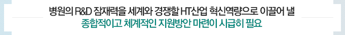 병원의 R&D 잠재력을 세계와 경쟁할 HT산업 혁신역량으로 이끌어 낼 종합적이고 체계적인 지원방안 마련이 시급히 필요